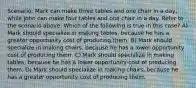 Scenario: Mark can make three tables and one chair in a day, while John can make four tables and one chair in a day. Refer to the scenario above. Which of the following is true in this case? A) Mark should specialize in making tables, because he has a greater opportunity cost of producing them. B) Mark should specialize in making chairs, because he has a lower opportunity cost of producing them. C) Mark should specialize in making tables, because he has a lower opportunity cost of producing them. D) Mark should specialize in making chairs, because he has a greater opportunity cost of producing them.