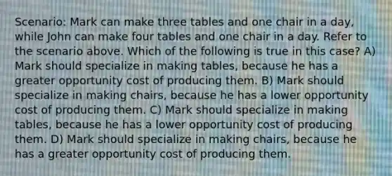 Scenario: Mark can make three tables and one chair in a day, while John can make four tables and one chair in a day. Refer to the scenario above. Which of the following is true in this case? A) Mark should specialize in making tables, because he has a greater opportunity cost of producing them. B) Mark should specialize in making chairs, because he has a lower opportunity cost of producing them. C) Mark should specialize in making tables, because he has a lower opportunity cost of producing them. D) Mark should specialize in making chairs, because he has a greater opportunity cost of producing them.