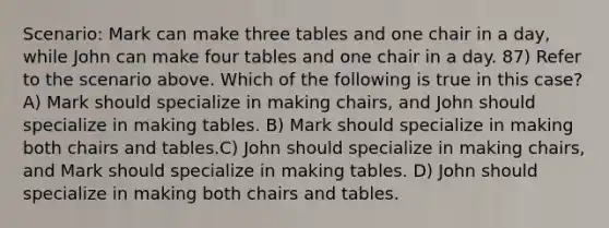 Scenario: Mark can make three tables and one chair in a day, while John can make four tables and one chair in a day. 87) Refer to the scenario above. Which of the following is true in this case? A) Mark should specialize in making chairs, and John should specialize in making tables. B) Mark should specialize in making both chairs and tables.C) John should specialize in making chairs, and Mark should specialize in making tables. D) John should specialize in making both chairs and tables.