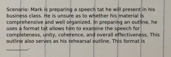 Scenario: Mark is preparing a speech tat he will present in his business class. He is unsure as to whether his material is comprehensive and well organized. In preparing an outline, he uses a format tat allows him to examine the speech for completeness, unity, coherence, and overall effectiveness. This outline also serves as his rehearsal outline. This format is _________.