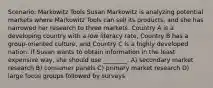 Scenario: Markowitz Tools Susan Markowitz is analyzing potential markets where Markowitz Tools can sell its products, and she has narrowed her research to three markets. Country A is a developing country with a low literacy rate, Country B has a group-oriented culture, and Country C is a highly developed nation. If Susan wants to obtain information in the least expensive way, she should use ________. A) secondary market research B) consumer panels C) primary market research D) large focus groups followed by surveys