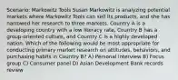 Scenario: Markowitz Tools Susan Markowitz is analyzing potential markets where Markowitz Tools can sell its products, and she has narrowed her research to three markets. Country A is a developing country with a low literacy rate, Country B has a group-oriented culture, and Country C is a highly developed nation. Which of the following would be most appropriate for conducting primary market research on attitudes, behaviors, and purchasing habits in Country B? A) Personal interview B) Focus group C) Consumer panel D) Asian Development Bank records review