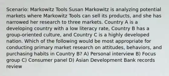 Scenario: Markowitz Tools Susan Markowitz is analyzing potential markets where Markowitz Tools can sell its products, and she has narrowed her research to three markets. Country A is a developing country with a low literacy rate, Country B has a group-oriented culture, and Country C is a highly developed nation. Which of the following would be most appropriate for conducting primary market research on attitudes, behaviors, and purchasing habits in Country B? A) Personal interview B) Focus group C) Consumer panel D) Asian Development Bank records review