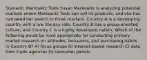 Scenario: Markowitz Tools Susan Markowitz is analyzing potential markets where Markowitz Tools can sell its products, and she has narrowed her search to three markets. Country A is a developing country with a low literacy rate, Country B has a group-oriented culture, and Country C is a highly developed nation. Which of the following would be most appropriate for conducting primary market research on attitudes, behaviors, and purchasing habits in Country B? A) focus groups B) Internet-based research C) data from trade agencies D) consumer panels