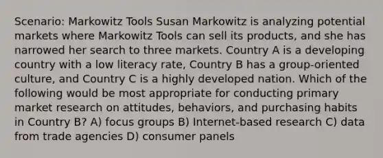 Scenario: Markowitz Tools Susan Markowitz is analyzing potential markets where Markowitz Tools can sell its products, and she has narrowed her search to three markets. Country A is a developing country with a low literacy rate, Country B has a group-oriented culture, and Country C is a highly developed nation. Which of the following would be most appropriate for conducting primary market research on attitudes, behaviors, and purchasing habits in Country B? A) focus groups B) Internet-based research C) data from trade agencies D) consumer panels