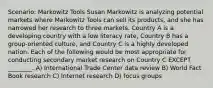 Scenario: Markowitz Tools Susan Markowitz is analyzing potential markets where Markowitz Tools can sell its products, and she has narrowed her research to three markets. Country A is a developing country with a low literacy rate, Country B has a group-oriented culture, and Country C is a highly developed nation. Each of the following would be most appropriate for conducting secondary market research on Country C EXCEPT ________. A) International Trade Center data review B) World Fact Book research C) Internet research D) focus groups