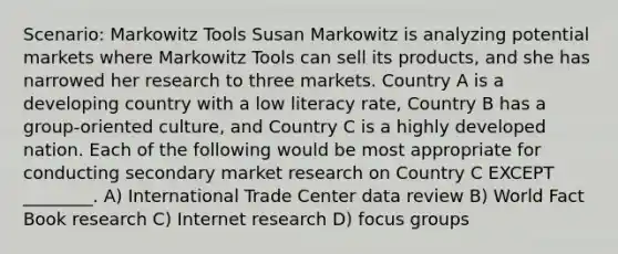 Scenario: Markowitz Tools Susan Markowitz is analyzing potential markets where Markowitz Tools can sell its products, and she has narrowed her research to three markets. Country A is a developing country with a low literacy rate, Country B has a group-oriented culture, and Country C is a highly developed nation. Each of the following would be most appropriate for conducting secondary market research on Country C EXCEPT ________. A) International Trade Center data review B) World Fact Book research C) Internet research D) focus groups