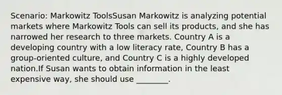 Scenario: Markowitz ToolsSusan Markowitz is analyzing potential markets where Markowitz Tools can sell its products, and she has narrowed her research to three markets. Country A is a developing country with a low literacy rate, Country B has a group-oriented culture, and Country C is a highly developed nation.If Susan wants to obtain information in the least expensive way, she should use ________.