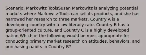 Scenario: Markowitz ToolsSusan Markowitz is analyzing potential markets where Markowitz Tools can sell its products, and she has narrowed her research to three markets. Country A is a developing country with a low literacy rate, Country B has a group-oriented culture, and Country C is a highly developed nation.Which of the following would be most appropriate for conducting primary market research on attitudes, behaviors, and purchasing habits in Country B?