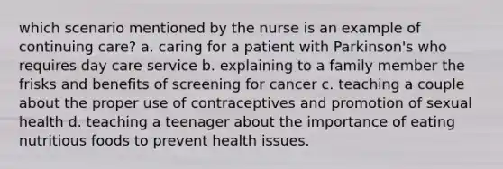 which scenario mentioned by the nurse is an example of continuing care? a. caring for a patient with Parkinson's who requires day care service b. explaining to a family member the frisks and benefits of screening for cancer c. teaching a couple about the proper use of contraceptives and promotion of sexual health d. teaching a teenager about the importance of eating nutritious foods to prevent health issues.