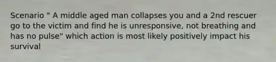 Scenario " A middle aged man collapses you and a 2nd rescuer go to the victim and find he is unresponsive, not breathing and has no pulse" which action is most likely positively impact his survival