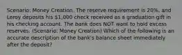 Scenario: Money Creation. The reserve requirement is 20%, and Leroy deposits his 1,000 check received as a graduation gift in his checking account. The bank does NOT want to hold excess reserves. (Scenario: Money Creation) Which of the following is an accurate description of the bank's balance sheet immediately after the deposit?