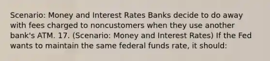 Scenario: Money and Interest Rates Banks decide to do away with fees charged to noncustomers when they use another bank's ATM. 17. (Scenario: Money and Interest Rates) If the Fed wants to maintain the same federal funds rate, it should: