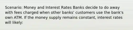 Scenario: Money and Interest Rates Banks decide to do away with fees charged when other banks' customers use the bank's own ATM. If the money supply remains constant, interest rates will likely: