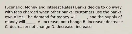 (Scenario: Money and Interest Rates) Banks decide to do away with fees charged when other banks' customers use the banks' own ATMs. The demand for money will _____, and the supply of money will _____. A. increase; not change B. increase; decrease C. decrease; not change D. decrease; increase