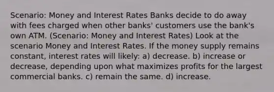 Scenario: Money and Interest Rates Banks decide to do away with fees charged when other banks' customers use the bank's own ATM. (Scenario: Money and Interest Rates) Look at the scenario Money and Interest Rates. If the money supply remains constant, interest rates will likely: a) decrease. b) increase or decrease, depending upon what maximizes profits for the largest commercial banks. c) remain the same. d) increase.