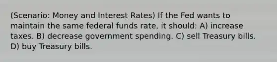 (Scenario: Money and Interest Rates) If the Fed wants to maintain the same federal funds rate, it should: A) increase taxes. B) decrease government spending. C) sell Treasury bills. D) buy Treasury bills.