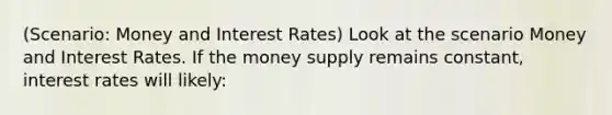 (Scenario: Money and Interest Rates) Look at the scenario Money and Interest Rates. If the money supply remains constant, interest rates will likely: