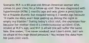 Scenario: M.P. is a 65-year-old African American woman who comes to your clinic for a follow-up visit. She was diagnosed with hypertension (HTN) 2 months ago and was given a prescription for a thiazide diuretic but stopped taking it 2 weeks ago because "it made me dizzy and I kept getting up during the night to empty my bladder." During today's clinic visit, she expresses fear because her mother died of a cerebrovascular accident (CVA, stroke) at M.P.'s age, and M.P. is afraid she will suffer the same fate. She states, "I've never smoked, and I don't drink, but I am so afraid of this high blood pressure." You review the data from her past clinic visits.