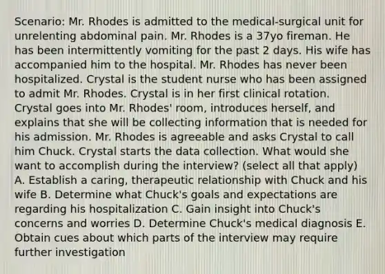 Scenario: Mr. Rhodes is admitted to the medical-surgical unit for unrelenting abdominal pain. Mr. Rhodes is a 37yo fireman. He has been intermittently vomiting for the past 2 days. His wife has accompanied him to the hospital. Mr. Rhodes has never been hospitalized. Crystal is the student nurse who has been assigned to admit Mr. Rhodes. Crystal is in her first clinical rotation. Crystal goes into Mr. Rhodes' room, introduces herself, and explains that she will be collecting information that is needed for his admission. Mr. Rhodes is agreeable and asks Crystal to call him Chuck. Crystal starts the data collection. What would she want to accomplish during the interview? (select all that apply) A. Establish a caring, therapeutic relationship with Chuck and his wife B. Determine what Chuck's goals and expectations are regarding his hospitalization C. Gain insight into Chuck's concerns and worries D. Determine Chuck's medical diagnosis E. Obtain cues about which parts of the interview may require further investigation