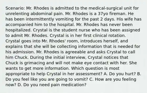 Scenario: Mr. Rhodes is admitted to the medical-surgical unit for unrelenting abdominal pain. Mr. Rhodes is a 37yo fireman. He has been intermittently vomiting for the past 2 days. His wife has accompanied him to the hospital. Mr. Rhodes has never been hospitalized. Crystal is the student nurse who has been assigned to admit Mr. Rhodes. Crystal is in her first clinical rotation. Crystal goes into Mr. Rhodes' room, introduces herself, and explains that she will be collecting information that is needed for his admission. Mr. Rhodes is agreeable and asks Crystal to call him Chuck. During the initial interview, Crystal notices that Chuck is grimacing and will not make eye contact with her. She wants to get more information. Which question is most appropriate to help Crystal in her assessment? A. Do you hurt? B. Do you feel like you are going to vomit? C. How are you feeling now? D. Do you need pain medication?