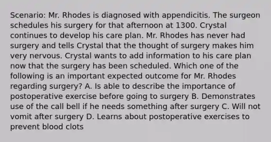 Scenario: Mr. Rhodes is diagnosed with appendicitis. The surgeon schedules his surgery for that afternoon at 1300. Crystal continues to develop his care plan. Mr. Rhodes has never had surgery and tells Crystal that the thought of surgery makes him very nervous. Crystal wants to add information to his care plan now that the surgery has been scheduled. Which one of the following is an important expected outcome for Mr. Rhodes regarding surgery? A. Is able to describe the importance of postoperative exercise before going to surgery B. Demonstrates use of the call bell if he needs something after surgery C. Will not vomit after surgery D. Learns about postoperative exercises to prevent blood clots