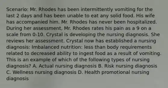 Scenario: Mr. Rhodes has been intermittently vomiting for the last 2 days and has been unable to eat any solid food. His wife has accompanied him. Mr. Rhodes has never been hospitalized. During her assessment, Mr. Rhodes rates his pain as a 9 on a scale from 0-10. Crystal is developing the nursing diagnosis. She reviews her assessment. Crystal now has established a nursing diagnosis: Imbalanced nutrition: less than body requirements related to decreased ability to ingest food as a result of vomiting. This is an example of which of the following types of nursing diagnosis? A. Actual nursing diagnosis B. Risk nursing diagnosis C. Wellness nursing diagnosis D. Health promotional nursing diagnosis