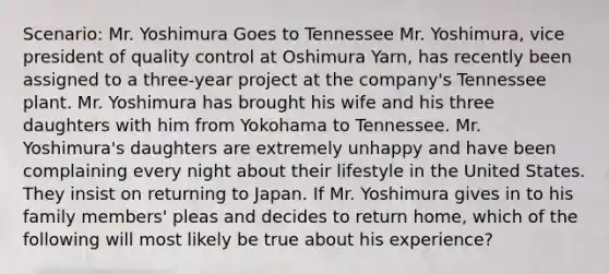 Scenario: Mr. Yoshimura Goes to Tennessee Mr. Yoshimura, vice president of quality control at Oshimura Yarn, has recently been assigned to a three-year project at the company's Tennessee plant. Mr. Yoshimura has brought his wife and his three daughters with him from Yokohama to Tennessee. Mr. Yoshimura's daughters are extremely unhappy and have been complaining every night about their lifestyle in the United States. They insist on returning to Japan. If Mr. Yoshimura gives in to his family members' pleas and decides to return home, which of the following will most likely be true about his experience?