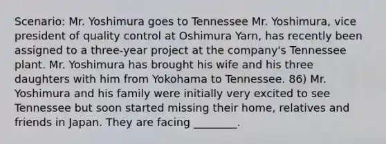 Scenario: Mr. Yoshimura goes to Tennessee Mr. Yoshimura, vice president of quality control at Oshimura Yarn, has recently been assigned to a three-year project at the company's Tennessee plant. Mr. Yoshimura has brought his wife and his three daughters with him from Yokohama to Tennessee. 86) Mr. Yoshimura and his family were initially very excited to see Tennessee but soon started missing their home, relatives and friends in Japan. They are facing ________.