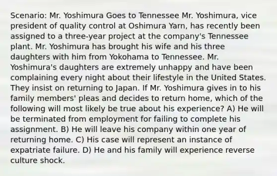 Scenario: Mr. Yoshimura Goes to Tennessee Mr. Yoshimura, vice president of quality control at Oshimura Yarn, has recently been assigned to a three-year project at the company's Tennessee plant. Mr. Yoshimura has brought his wife and his three daughters with him from Yokohama to Tennessee. Mr. Yoshimura's daughters are extremely unhappy and have been complaining every night about their lifestyle in the United States. They insist on returning to Japan. If Mr. Yoshimura gives in to his family members' pleas and decides to return home, which of the following will most likely be true about his experience? A) He will be terminated from employment for failing to complete his assignment. B) He will leave his company within one year of returning home. C) His case will represent an instance of expatriate failure. D) He and his family will experience reverse culture shock.