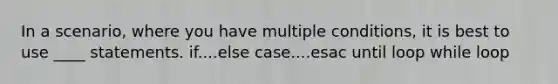 In a scenario, where you have multiple conditions, it is best to use ____ statements. if....else case....esac until loop while loop