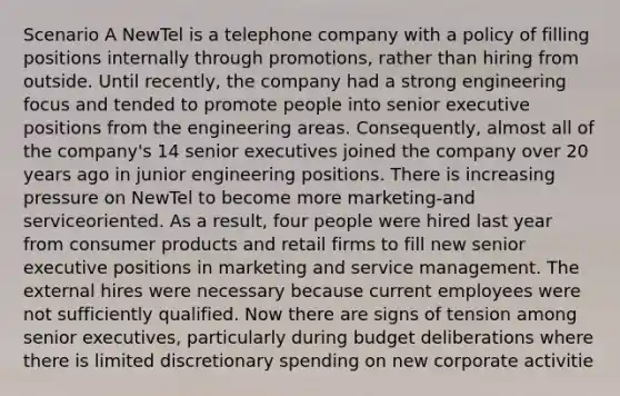 Scenario A NewTel is a telephone company with a policy of filling positions internally through promotions, rather than hiring from outside. Until recently, the company had a strong engineering focus and tended to promote people into senior executive positions from the engineering areas. Consequently, almost all of the company's 14 senior executives joined the company over 20 years ago in junior engineering positions. There is increasing pressure on NewTel to become more marketing-and serviceoriented. As a result, four people were hired last year from consumer products and retail firms to fill new senior executive positions in marketing and service management. The external hires were necessary because current employees were not sufficiently qualified. Now there are signs of tension among senior executives, particularly during budget deliberations where there is limited discretionary spending on new corporate activitie