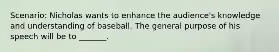 Scenario: Nicholas wants to enhance the audience's knowledge and understanding of baseball. The general purpose of his speech will be to _______.