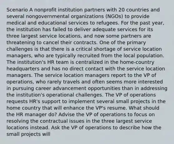 Scenario A nonprofit institution partners with 20 countries and several nongovernmental organizations (NGOs) to provide medical and educational services to refugees. For the past year, the institution has failed to deliver adequate services for its three largest service locations, and now some partners are threatening to cancel their contracts. One of the primary challenges is that there is a critical shortage of service location managers, who are typically recruited from the local population. The institution's HR team is centralized in the home-country headquarters and has no direct contact with the service location managers. The service location managers report to the VP of operations, who rarely travels and often seems more interested in pursuing career advancement opportunities than in addressing the institution's operational challenges. The VP of operations requests HR's support to implement several small projects in the home country that will enhance the VP's resume. What should the HR manager do? Advise the VP of operations to focus on resolving the contractual issues in the three largest service locations instead. Ask the VP of operations to describe how the small projects will