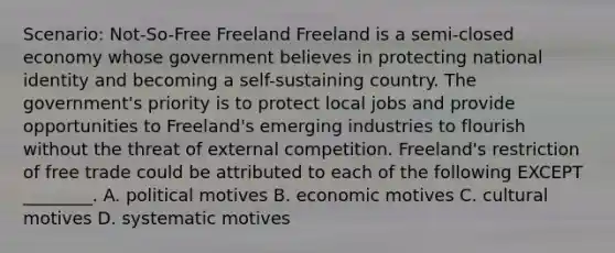 Scenario: Not-So-Free Freeland Freeland is a semi-closed economy whose government believes in protecting national identity and becoming a self-sustaining country. The government's priority is to protect local jobs and provide opportunities to Freeland's emerging industries to flourish without the threat of external competition. Freeland's restriction of free trade could be attributed to each of the following EXCEPT ________. A. political motives B. economic motives C. cultural motives D. systematic motives