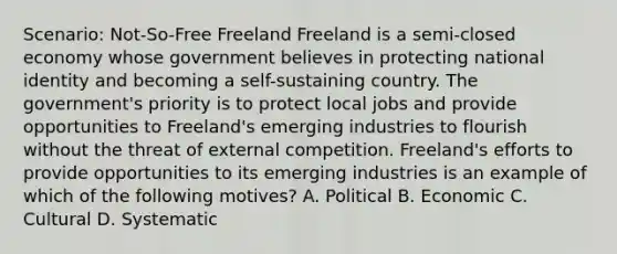 Scenario: Not-So-Free Freeland Freeland is a semi-closed economy whose government believes in protecting national identity and becoming a self-sustaining country. The government's priority is to protect local jobs and provide opportunities to Freeland's emerging industries to flourish without the threat of external competition. Freeland's efforts to provide opportunities to its emerging industries is an example of which of the following motives? A. Political B. Economic C. Cultural D. Systematic