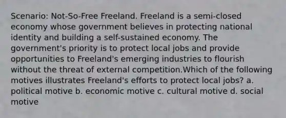 Scenario: Not-So-Free Freeland. Freeland is a semi-closed economy whose government believes in protecting national identity and building a self-sustained economy. The government's priority is to protect local jobs and provide opportunities to Freeland's emerging industries to flourish without the threat of external competition.Which of the following motives illustrates Freeland's efforts to protect local jobs? a. political motive b. economic motive c. cultural motive d. social motive