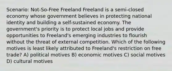 Scenario: Not-So-Free Freeland Freeland is a semi-closed economy whose government believes in protecting national identity and building a self-sustained economy. The government's priority is to protect local jobs and provide opportunities to Freeland's emerging industries to flourish without the threat of external competition. Which of the following motives is least likely attributed to Freeland's restriction on free trade? A) political motives B) economic motives C) social motives D) cultural motives