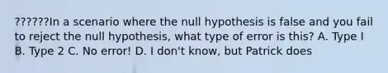 ??????In a scenario where the null hypothesis is false and you fail to reject the null hypothesis, what type of error is this? A. Type I B. Type 2 C. No error! D. I don't know, but Patrick does