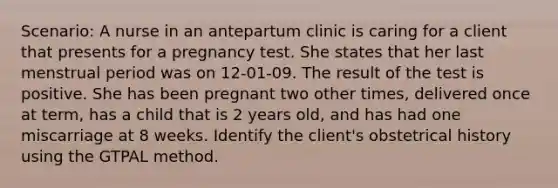 Scenario: A nurse in an antepartum clinic is caring for a client that presents for a pregnancy test. She states that her last menstrual period was on 12-01-09. The result of the test is positive. She has been pregnant two other times, delivered once at term, has a child that is 2 years old, and has had one miscarriage at 8 weeks. Identify the client's obstetrical history using the GTPAL method.