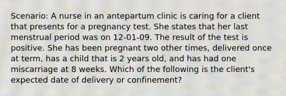 Scenario: A nurse in an antepartum clinic is caring for a client that presents for a pregnancy test. She states that her last menstrual period was on 12-01-09. The result of the test is positive. She has been pregnant two other times, delivered once at term, has a child that is 2 years old, and has had one miscarriage at 8 weeks. Which of the following is the client's expected date of delivery or confinement?