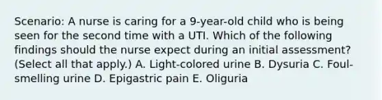 Scenario: A nurse is caring for a 9-year-old child who is being seen for the second time with a UTI. Which of the following findings should the nurse expect during an initial assessment? (Select all that apply.) A. Light-colored urine B. Dysuria C. Foul-smelling urine D. Epigastric pain E. Oliguria