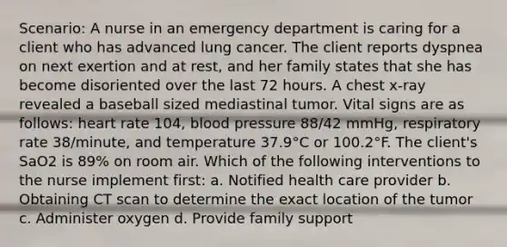 Scenario: A nurse in an emergency department is caring for a client who has advanced lung cancer. The client reports dyspnea on next exertion and at rest, and her family states that she has become disoriented over the last 72 hours. A chest x-ray revealed a baseball sized mediastinal tumor. Vital signs are as follows: heart rate 104, blood pressure 88/42 mmHg, respiratory rate 38/minute, and temperature 37.9°C or 100.2°F. The client's SaO2 is 89% on room air. Which of the following interventions to the nurse implement first: a. Notified health care provider b. Obtaining CT scan to determine the exact location of the tumor c. Administer oxygen d. Provide family support