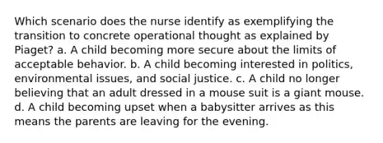 Which scenario does the nurse identify as exemplifying the transition to concrete operational thought as explained by Piaget? a. A child becoming more secure about the limits of acceptable behavior. b. A child becoming interested in politics, environmental issues, and social justice. c. A child no longer believing that an adult dressed in a mouse suit is a giant mouse. d. A child becoming upset when a babysitter arrives as this means the parents are leaving for the evening.