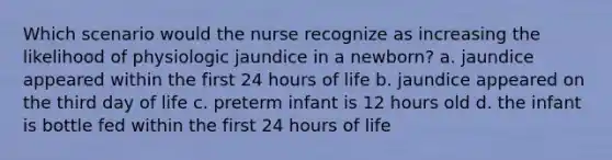 Which scenario would the nurse recognize as increasing the likelihood of physiologic jaundice in a newborn? a. jaundice appeared within the first 24 hours of life b. jaundice appeared on the third day of life c. preterm infant is 12 hours old d. the infant is bottle fed within the first 24 hours of life