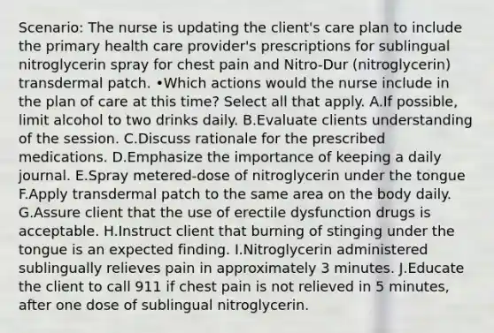 Scenario: The nurse is updating the client's care plan to include the primary health care provider's prescriptions for sublingual nitroglycerin spray for chest pain and Nitro-Dur (nitroglycerin) transdermal patch. •Which actions would the nurse include in the plan of care at this time? Select all that apply. A.If possible, limit alcohol to two drinks daily. B.Evaluate clients understanding of the session. C.Discuss rationale for the prescribed medications. D.Emphasize the importance of keeping a daily journal. E.Spray metered-dose of nitroglycerin under the tongue F.Apply transdermal patch to the same area on the body daily. G.Assure client that the use of erectile dysfunction drugs is acceptable. H.Instruct client that burning of stinging under the tongue is an expected finding. I.Nitroglycerin administered sublingually relieves pain in approximately 3 minutes. J.Educate the client to call 911 if chest pain is not relieved in 5 minutes, after one dose of sublingual nitroglycerin.