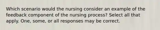 Which scenario would the nursing consider an example of the feedback component of the nursing process? Select all that apply. One, some, or all responses may be correct.