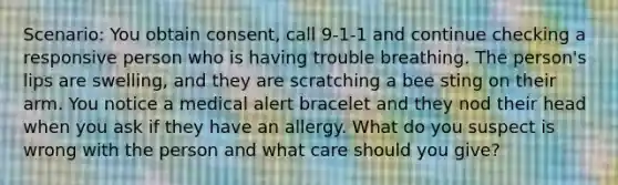 Scenario: You obtain consent, call 9-1-1 and continue checking a responsive person who is having trouble breathing. The person's lips are swelling, and they are scratching a bee sting on their arm. You notice a medical alert bracelet and they nod their head when you ask if they have an allergy. What do you suspect is wrong with the person and what care should you give?