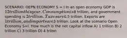 SCENARIO: OEPN ECONOMY S = I In an open economy GDP is 12 trillion this year. Consumption is8 trillion, and government spending is 2 trillion. Taxes are0.5 trillion. Exports are 1 trillion, and imports are3 trillion. Look at the scenario Open Economy S=I. How much is the net capital inflow A) 1 trillion B) 2 trillion C) 3 trillion D) 4 triton