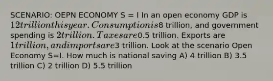 SCENARIO: OEPN ECONOMY S = I In an open economy GDP is 12 trillion this year. Consumption is8 trillion, and government spending is 2 trillion. Taxes are0.5 trillion. Exports are 1 trillion, and imports are3 trillion. Look at the scenario Open Economy S=I. How much is national saving A) 4 trillion B) 3.5 trillion C) 2 trillion D) 5.5 trillion